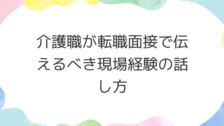 介護職が転職面接で伝えるべき現場経験の話し方
